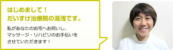 はじめまして！だいすけ治療院の湯浅です。私があなたのお宅へお伺いし、マッサージ・リハビリのお手伝いをさせていただきます！